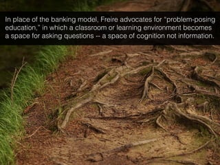 In place of the banking model, Freire advocates for “problem-posing
education,” in which a classroom or learning environment becomes
a space for asking questions -- a space of cognition not information.
 