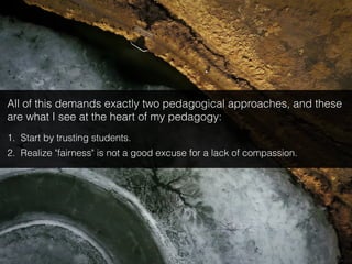 All of this demands exactly two pedagogical approaches, and these
are what I see at the heart of my pedagogy:
1. Start by trusting students.
2. Realize "fairness" is not a good excuse for a lack of compassion.
 