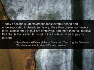 “Today’s college students are the most overburdened and
undersupported in American history. More than one in four have a
child, almost three in four are employed, and more than half receive
Pell Grants but are left far short of the funds required to pay for
college.”
~ Sara Goldrick-Rab and Jesse Stommel, “Teaching the Students
We Have Not the Students We Wish We Had”
 