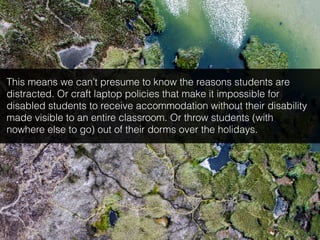This means we can’t presume to know the reasons students are
distracted. Or craft laptop policies that make it impossible for
disabled students to receive accommodation without their disability
made visible to an entire classroom. Or throw students (with
nowhere else to go) out of their dorms over the holidays.
 