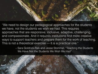 “We need to design our pedagogical approaches for the students
we have, not the students we wish we had. This requires
approaches that are responsive, inclusive, adaptive, challenging,
and compassionate. And it requires institutions ﬁnd more creative
ways to support teachers and prepare them for the work of teaching.
This is not a theoretical exercise — it is a practical one.”
~ Sara Goldrick-Rab and Jesse Stommel, “Teaching the Students
We Have Not the Students We Wish We Had”
 