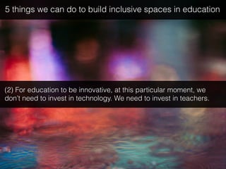 (2) For education to be innovative, at this particular moment, we
don’t need to invest in technology. We need to invest in teachers.
5 things we can do to build inclusive spaces in education
 