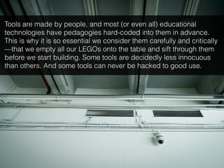 Tools are made by people, and most (or even all) educational
technologies have pedagogies hard-coded into them in advance.
This is why it is so essential we consider them carefully and critically
—that we empty all our LEGOs onto the table and sift through them
before we start building. Some tools are decidedly less innocuous
than others. And some tools can never be hacked to good use.
 