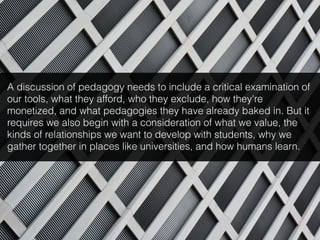 A discussion of pedagogy needs to include a critical examination of
our tools, what they afford, who they exclude, how they're
monetized, and what pedagogies they have already baked in. But it
requires we also begin with a consideration of what we value, the
kinds of relationships we want to develop with students, why we
gather together in places like universities, and how humans learn.
 