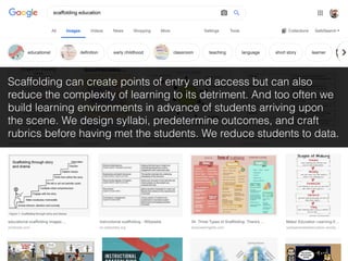 Scaffolding can create points of entry and access but can also
reduce the complexity of learning to its detriment. And too often we
build learning environments in advance of students arriving upon
the scene. We design syllabi, predetermine outcomes, and craft
rubrics before having met the students. We reduce students to data.
 
