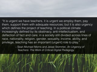 “It is urgent we have teachers, it is urgent we employ them, pay
them, support them with adequate resources; but it is also urgency
which deﬁnes the project of teaching. In a political climate
increasingly deﬁned by its obstinacy, anti-intellectualism, and
deﬂection of fact and care; in a society still divided across lines of
race, nationality, religion, gender, sexuality, income, ability, and
privilege, teaching has an important (urgent) role to play.”
~ Sean Michael Morris and Jesse Stommel, An Urgency of
Teachers: The Work of Critical Digital Pedagogy
 