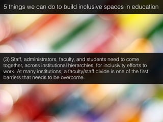 (3) Staff, administrators, faculty, and students need to come
together, across institutional hierarchies, for inclusivity efforts to
work. At many institutions, a faculty/staff divide is one of the ﬁrst
barriers that needs to be overcome.
5 things we can do to build inclusive spaces in education
 