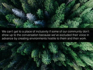 We can’t get to a place of inclusivity if some of our community don’t
show up to the conversation because we’ve excluded their voice in
advance by creating environments hostile to them and their work.
 