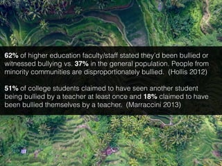62% of higher education faculty/staff stated they’d been bullied or
witnessed bullying vs. 37% in the general population. People from
minority communities are disproportionately bullied. (Hollis 2012)
51% of college students claimed to have seen another student
being bullied by a teacher at least once and 18% claimed to have
been bullied themselves by a teacher. (Marraccini 2013)
 