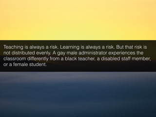 Teaching is always a risk. Learning is always a risk. But that risk is
not distributed evenly. A gay male administrator experiences the
classroom differently from a black teacher, a disabled staff member,
or a female student.
 