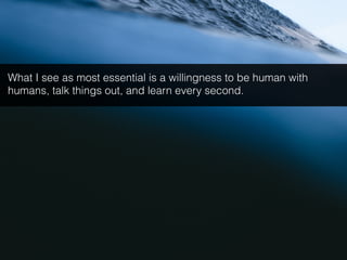 What I see as most essential is a willingness to be human with
humans, talk things out, and learn every second.
 