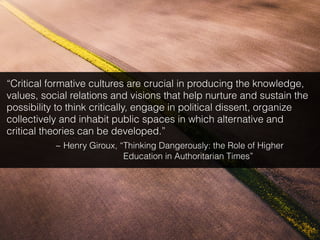 “Critical formative cultures are crucial in producing the knowledge,
values, social relations and visions that help nurture and sustain the
possibility to think critically, engage in political dissent, organize
collectively and inhabit public spaces in which alternative and
critical theories can be developed.”
~ Henry Giroux, “Thinking Dangerously: the Role of Higher
Education in Authoritarian Times”
 
