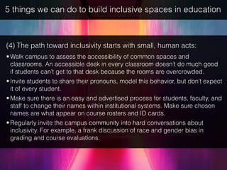 5 things we can do to build inclusive spaces in education
(4) The path toward inclusivity starts with small, human acts:
•Walk campus to assess the accessibility of common spaces and
classrooms. An accessible desk in every classroom doesn’t do much good
if students can’t get to that desk because the rooms are overcrowded.
•Invite students to share their pronouns, model this behavior, but don’t expect
it of every student.
•Make sure there is an easy and advertised process for students, faculty, and
staff to change their names within institutional systems. Make sure chosen
names are what appear on course rosters and ID cards.
•Regularly invite the campus community into hard conversations about
inclusivity. For example, a frank discussion of race and gender bias in
grading and course evaluations.
 