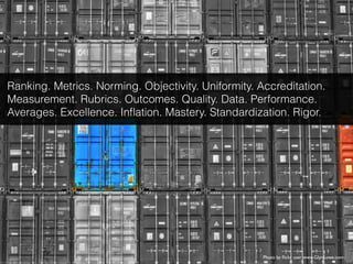 Photo by ﬂickr user www.GlynLowe.com
Ranking. Metrics. Norming. Objectivity. Uniformity. Accreditation.
Measurement. Rubrics. Outcomes. Quality. Data. Performance.
Averages. Excellence. Inﬂation. Mastery. Standardization. Rigor.
 