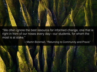 “We often ignore the best resource for informed change, one that is
right in front of our noses every day—our students, for whom the
most is at stake.”
~ Martin Bickman, “Returning to Community and Praxis”
 