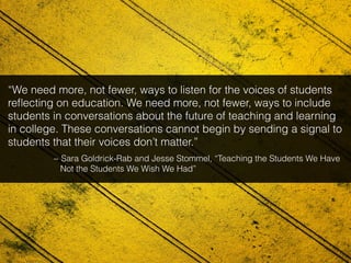 “We need more, not fewer, ways to listen for the voices of students
reﬂecting on education. We need more, not fewer, ways to include
students in conversations about the future of teaching and learning
in college. These conversations cannot begin by sending a signal to
students that their voices don’t matter.”
~ Sara Goldrick-Rab and Jesse Stommel, “Teaching the Students We Have
Not the Students We Wish We Had”
 