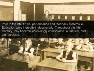 Photo by ﬂickr user in pastel
Prior to the late 1700s, performance and feedback systems in
Education were incredibly idiosyncratic. Throughout the 19th
Century, they became increasingly comparative, numerical, and
standardized.
 