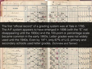 Photo by ﬂickr user Shelly
The ﬁrst “ofﬁcial record” of a grading system was at Yale in 1785.
The A-F system appears to have emerged in 1898 (with the “E” not
disappearing until the 1930s) and the 100-point or percentage scale
became common in the early 1900s. Letter grades were not widely
used until the 1940s. Even by 1971, only 67% of U.S. primary and
secondary schools used letter grades. (Schinske and Tanner)
 