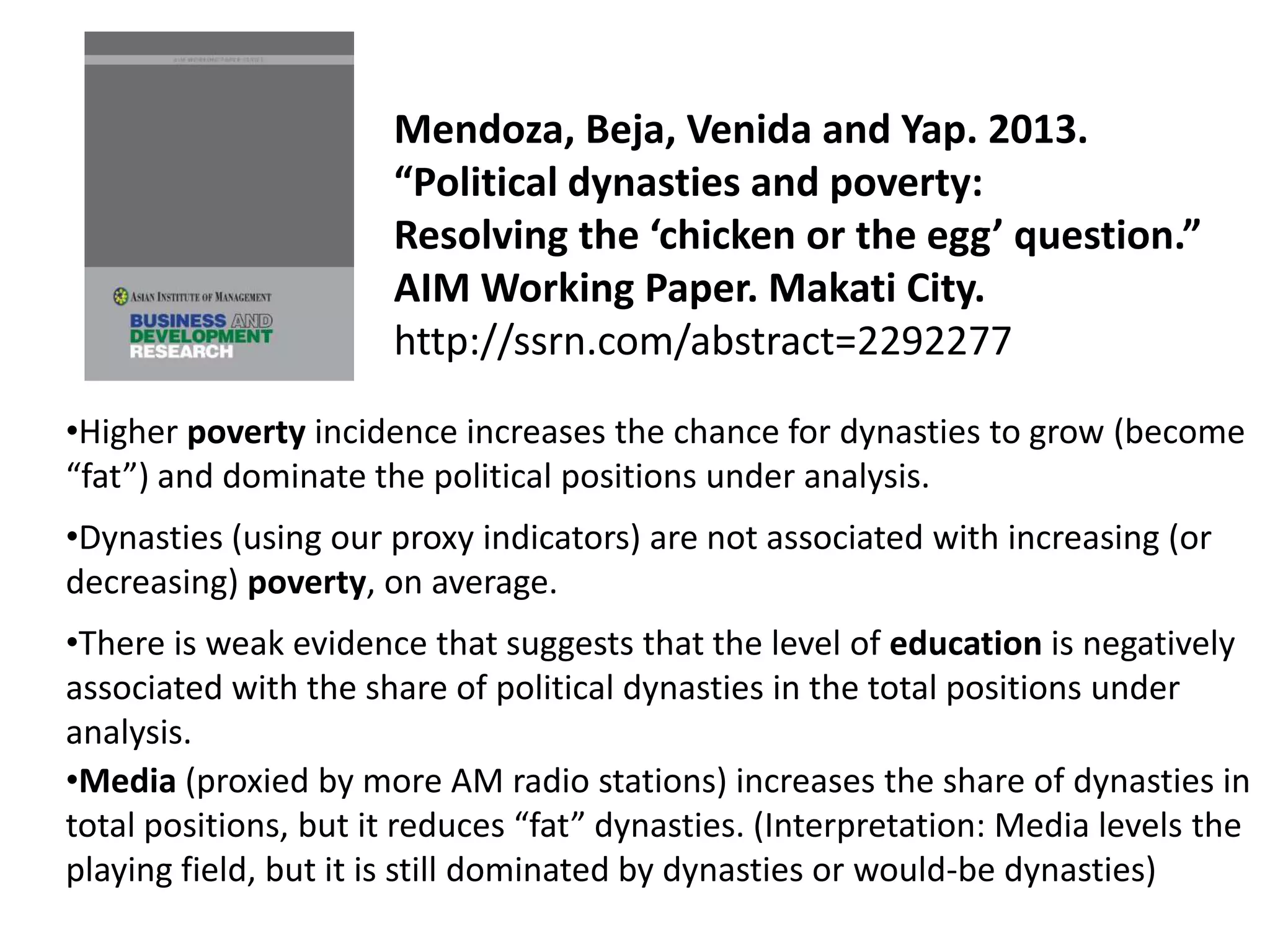 Mendoza, Beja, Venida and Yap. 2013.
“Political dynasties and poverty:
Resolving the ‘chicken or the egg’ question.”
AIM Working Paper. Makati City.
http://ssrn.com/abstract=2292277
•Media (proxied by more AM radio stations) increases the share of dynasties in
total positions, but it reduces “fat” dynasties. (Interpretation: Media levels the
playing field, but it is still dominated by dynasties or would-be dynasties)
•Higher poverty incidence increases the chance for dynasties to grow (become
“fat”) and dominate the political positions under analysis.
•There is weak evidence that suggests that the level of education is negatively
associated with the share of political dynasties in the total positions under
analysis.
•Dynasties (using our proxy indicators) are not associated with increasing (or
decreasing) poverty, on average.
 