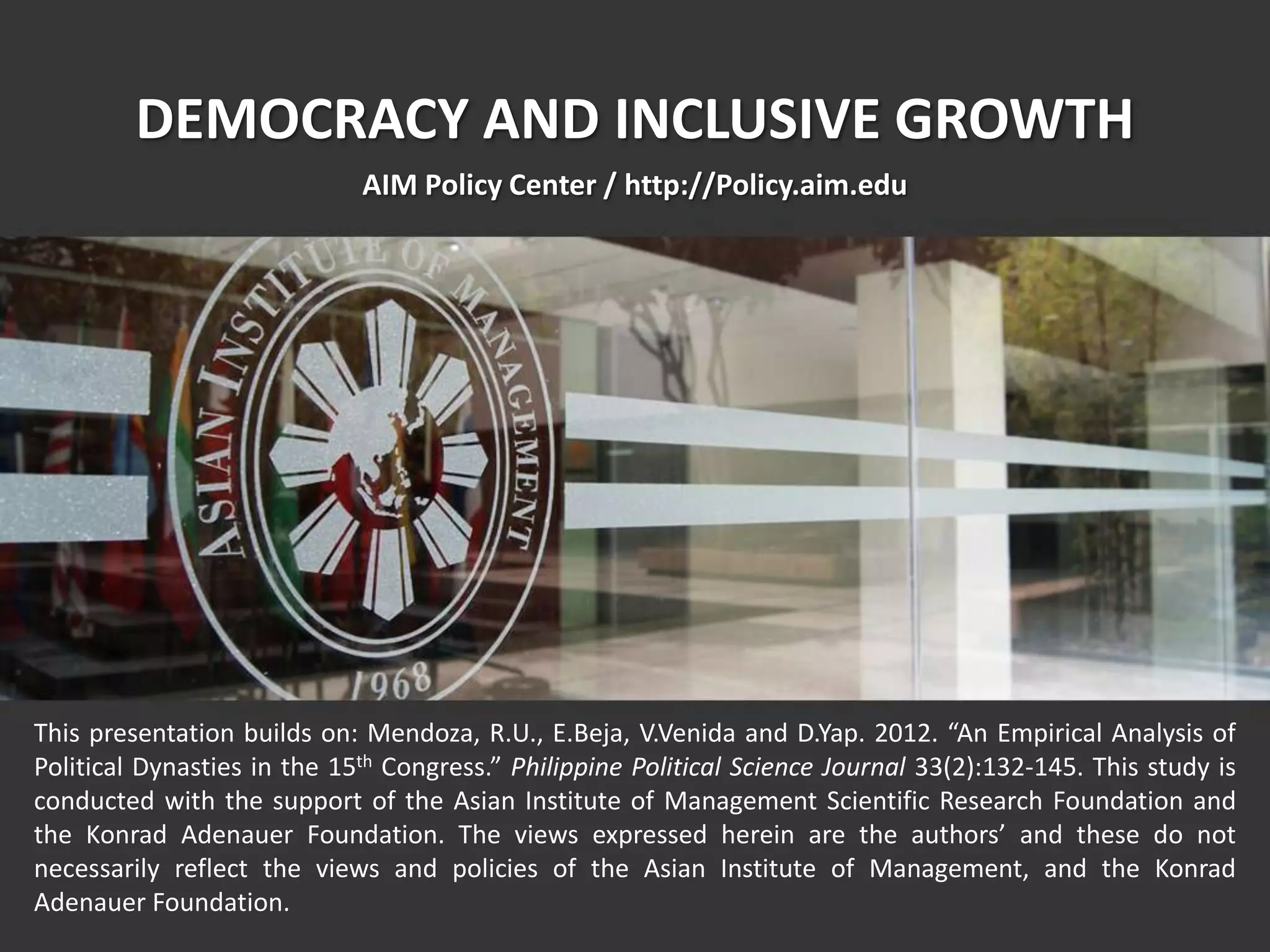 This presentation builds on: Mendoza, R.U., E.Beja, V.Venida and D.Yap. 2012. “An Empirical Analysis of
Political Dynasties in the 15th Congress.” Philippine Political Science Journal 33(2):132-145. This study is
conducted with the support of the Asian Institute of Management Scientific Research Foundation and
the Konrad Adenauer Foundation. The views expressed herein are the authors’ and these do not
necessarily reflect the views and policies of the Asian Institute of Management, and the Konrad
Adenauer Foundation.
DEMOCRACY AND INCLUSIVE GROWTH
AIM Policy Center / http://Policy.aim.edu
 