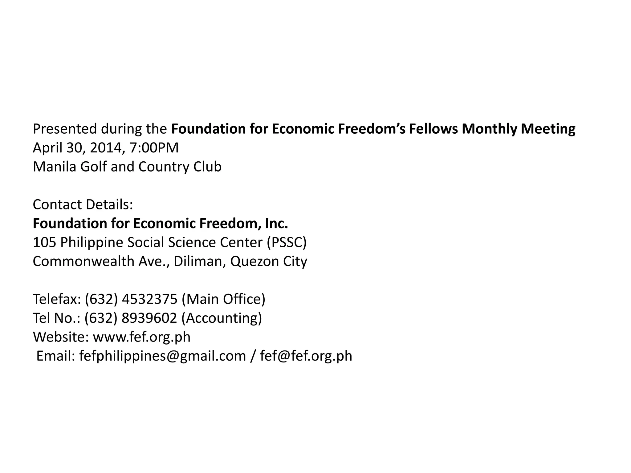 Presented during the Foundation for Economic Freedom’s Fellows Monthly Meeting
April 30, 2014, 7:00PM
Manila Golf and Country Club
Contact Details:
Foundation for Economic Freedom, Inc.
105 Philippine Social Science Center (PSSC)
Commonwealth Ave., Diliman, Quezon City
Telefax: (632) 4532375 (Main Office)
Tel No.: (632) 8939602 (Accounting)
Website: www.fef.org.ph
Email: fefphilippines@gmail.com / fef@fef.org.ph
 