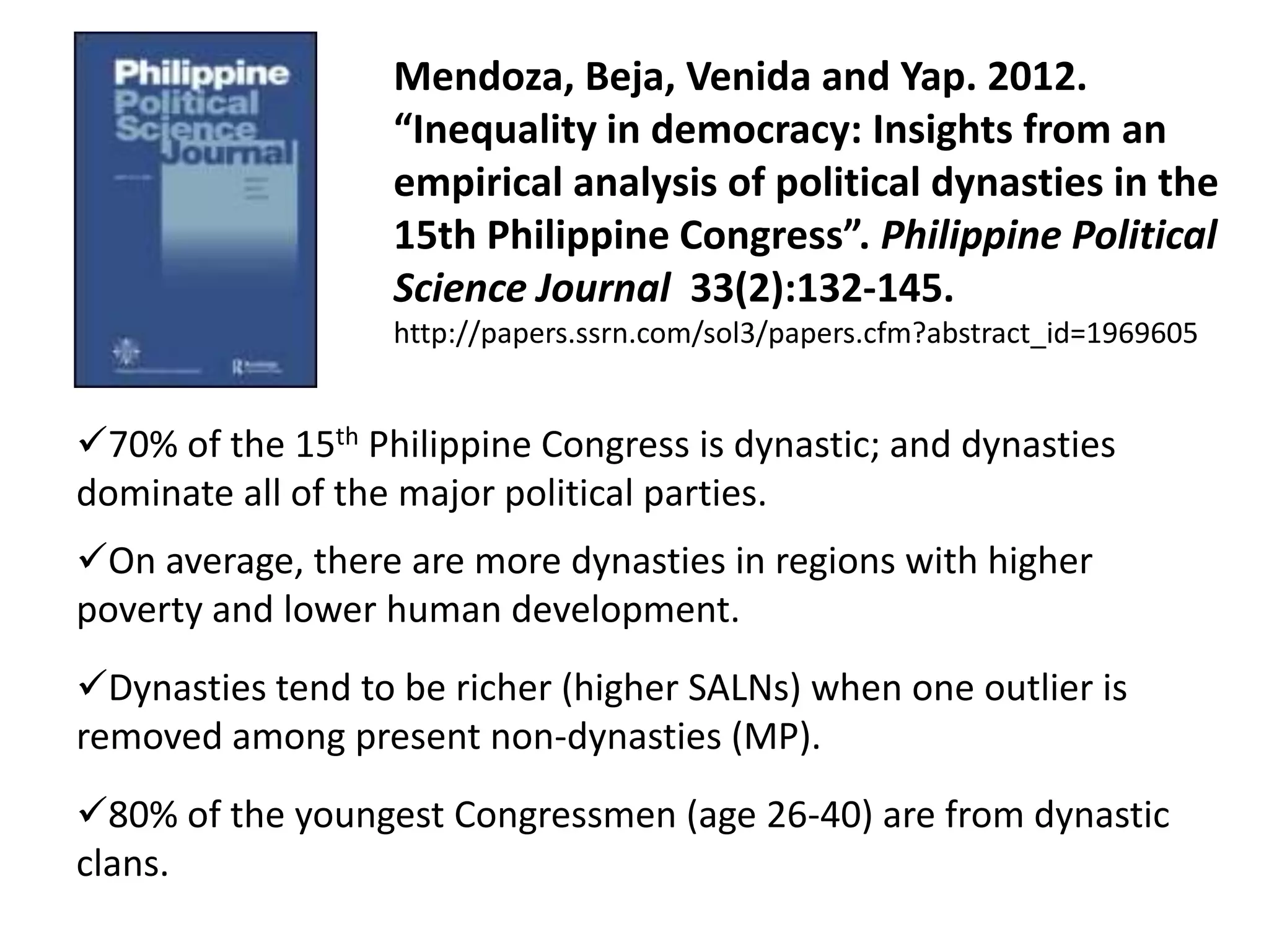 Mendoza, Beja, Venida and Yap. 2012.
“Inequality in democracy: Insights from an
empirical analysis of political dynasties in the
15th Philippine Congress”. Philippine Political
Science Journal 33(2):132-145.
http://papers.ssrn.com/sol3/papers.cfm?abstract_id=1969605
70% of the 15th Philippine Congress is dynastic; and dynasties
dominate all of the major political parties.
On average, there are more dynasties in regions with higher
poverty and lower human development.
Dynasties tend to be richer (higher SALNs) when one outlier is
removed among present non-dynasties (MP).
80% of the youngest Congressmen (age 26-40) are from dynastic
clans.
 