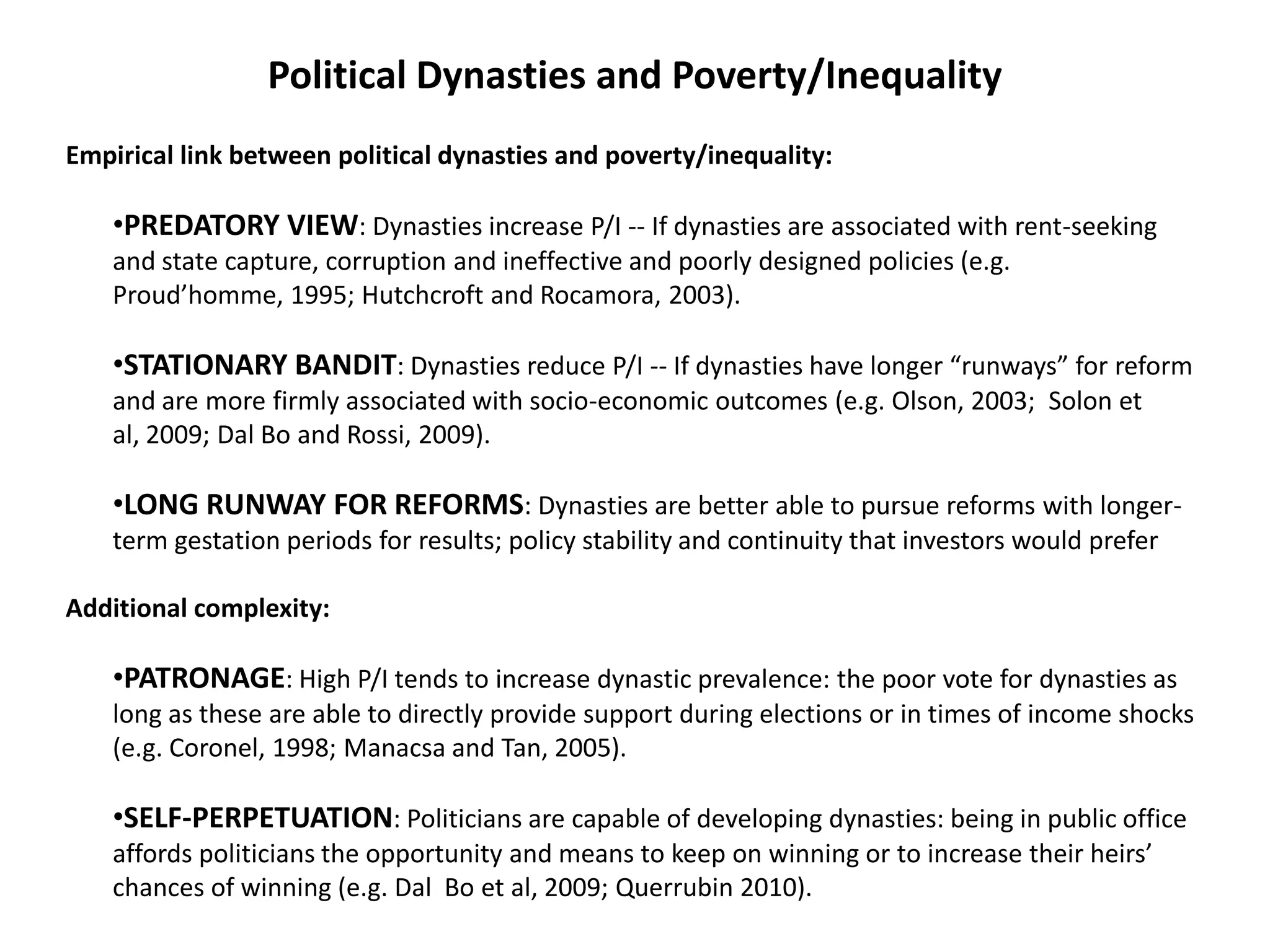 Political Dynasties and Poverty/Inequality
Empirical link between political dynasties and poverty/inequality:
•PREDATORY VIEW: Dynasties increase P/I -- If dynasties are associated with rent-seeking
and state capture, corruption and ineffective and poorly designed policies (e.g.
Proud’homme, 1995; Hutchcroft and Rocamora, 2003).
•STATIONARY BANDIT: Dynasties reduce P/I -- If dynasties have longer “runways” for reform
and are more firmly associated with socio-economic outcomes (e.g. Olson, 2003; Solon et
al, 2009; Dal Bo and Rossi, 2009).
•LONG RUNWAY FOR REFORMS: Dynasties are better able to pursue reforms with longer-
term gestation periods for results; policy stability and continuity that investors would prefer
Additional complexity:
•PATRONAGE: High P/I tends to increase dynastic prevalence: the poor vote for dynasties as
long as these are able to directly provide support during elections or in times of income shocks
(e.g. Coronel, 1998; Manacsa and Tan, 2005).
•SELF-PERPETUATION: Politicians are capable of developing dynasties: being in public office
affords politicians the opportunity and means to keep on winning or to increase their heirs’
chances of winning (e.g. Dal Bo et al, 2009; Querrubin 2010).
 