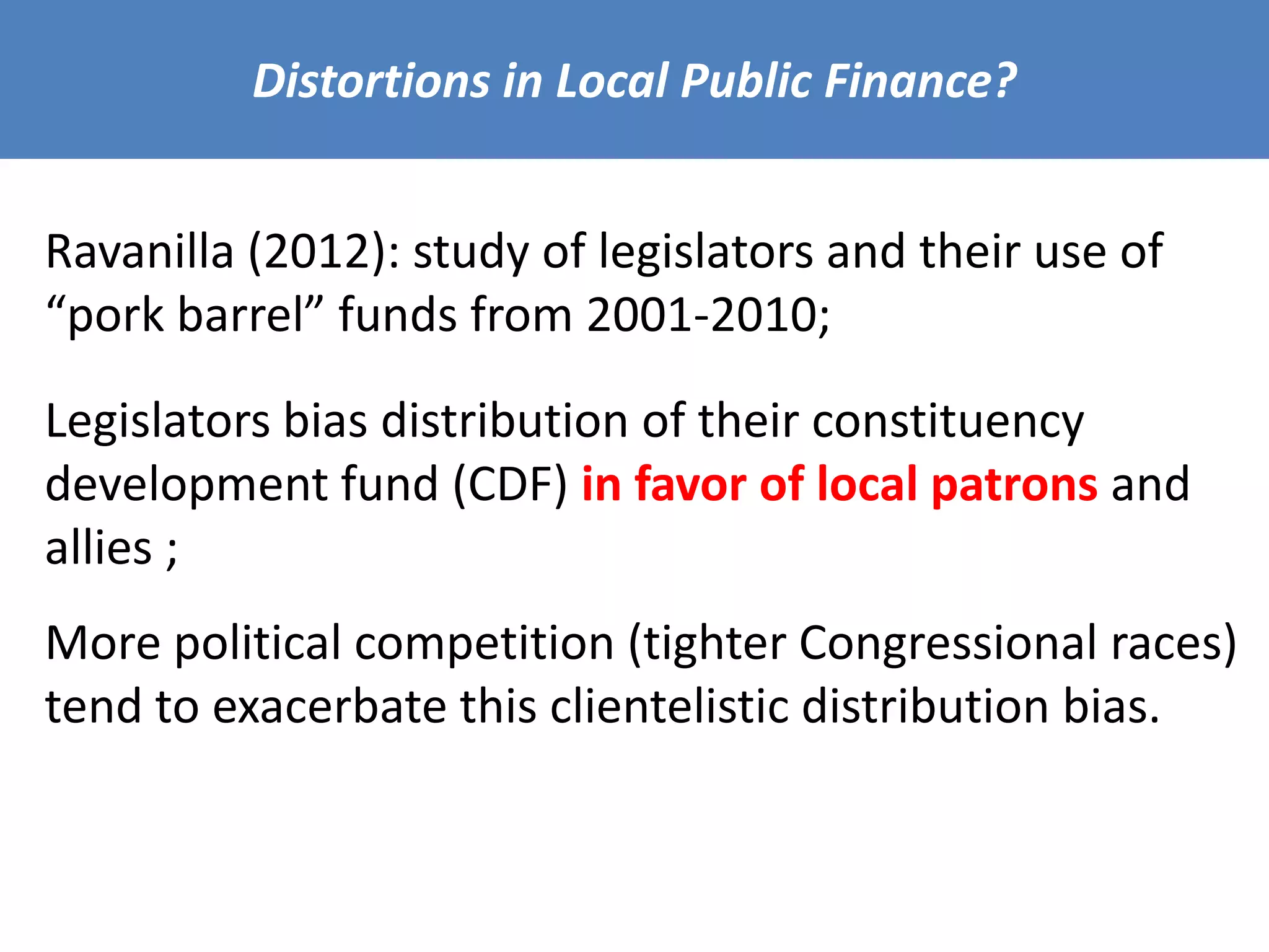 Distortions in Local Public Finance?
Ravanilla (2012): study of legislators and their use of
“pork barrel” funds from 2001-2010;
Legislators bias distribution of their constituency
development fund (CDF) in favor of local patrons and
allies ;
More political competition (tighter Congressional races)
tend to exacerbate this clientelistic distribution bias.
 