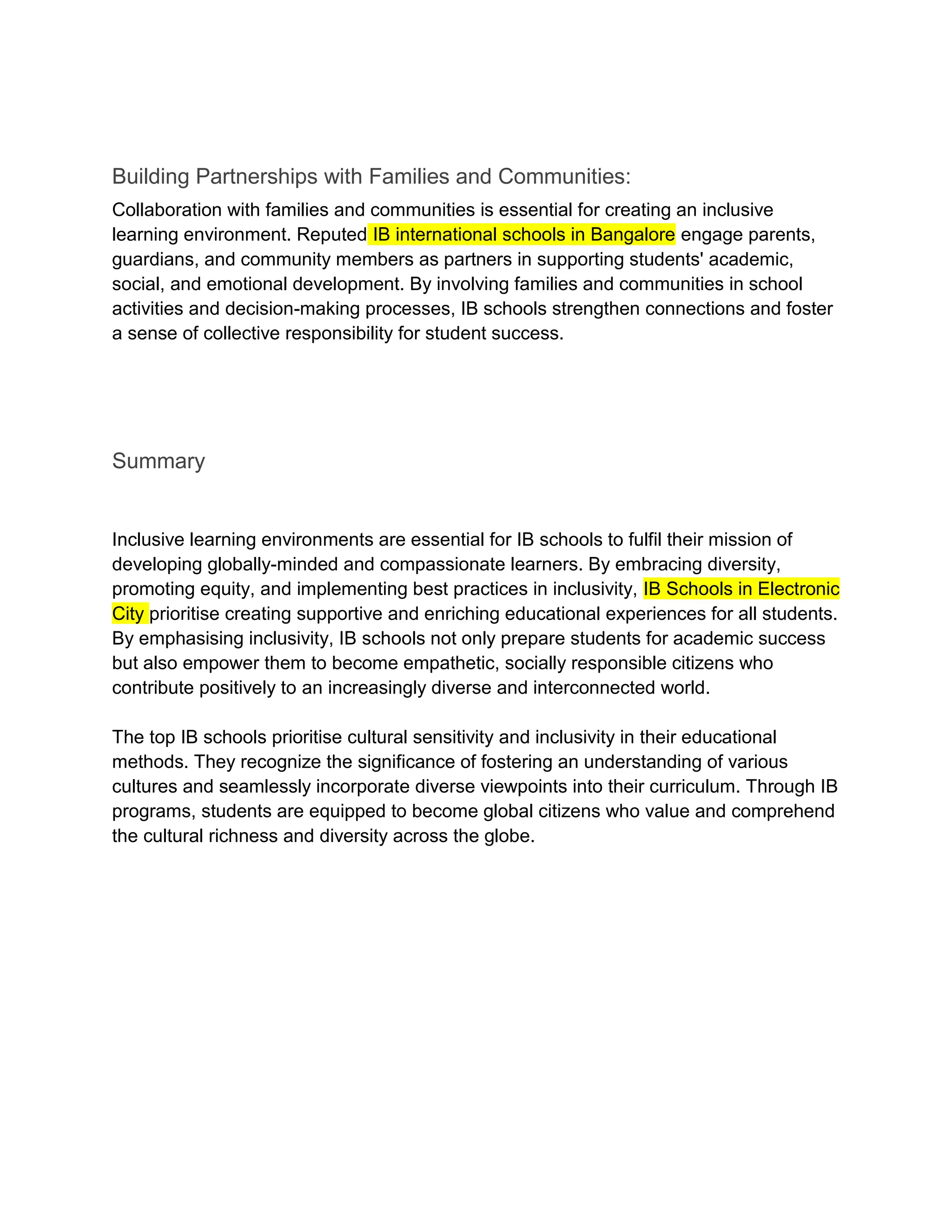 Building Partnerships with Families and Communities:
Collaboration with families and communities is essential for creating an inclusive
learning environment. Reputed IB international schools in Bangalore engage parents,
guardians, and community members as partners in supporting students' academic,
social, and emotional development. By involving families and communities in school
activities and decision-making processes, IB schools strengthen connections and foster
a sense of collective responsibility for student success.
Summary
Inclusive learning environments are essential for IB schools to fulfil their mission of
developing globally-minded and compassionate learners. By embracing diversity,
promoting equity, and implementing best practices in inclusivity, IB Schools in Electronic
City prioritise creating supportive and enriching educational experiences for all students.
By emphasising inclusivity, IB schools not only prepare students for academic success
but also empower them to become empathetic, socially responsible citizens who
contribute positively to an increasingly diverse and interconnected world.
The top IB schools prioritise cultural sensitivity and inclusivity in their educational
methods. They recognize the significance of fostering an understanding of various
cultures and seamlessly incorporate diverse viewpoints into their curriculum. Through IB
programs, students are equipped to become global citizens who value and comprehend
the cultural richness and diversity across the globe.
 