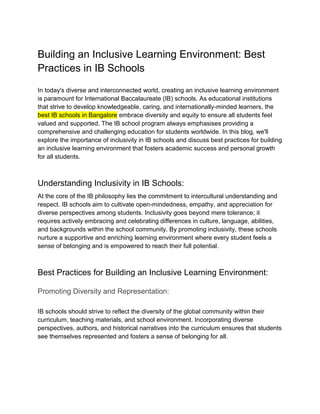 Building an Inclusive Learning Environment: Best
Practices in IB Schools
In today's diverse and interconnected world, creating an inclusive learning environment
is paramount for International Baccalaureate (IB) schools. As educational institutions
that strive to develop knowledgeable, caring, and internationally-minded learners, the
best IB schools in Bangalore embrace diversity and equity to ensure all students feel
valued and supported. The IB school program always emphasises providing a
comprehensive and challenging education for students worldwide. In this blog, we'll
explore the importance of inclusivity in IB schools and discuss best practices for building
an inclusive learning environment that fosters academic success and personal growth
for all students.
Understanding Inclusivity in IB Schools:
At the core of the IB philosophy lies the commitment to intercultural understanding and
respect. IB schools aim to cultivate open-mindedness, empathy, and appreciation for
diverse perspectives among students. Inclusivity goes beyond mere tolerance; it
requires actively embracing and celebrating differences in culture, language, abilities,
and backgrounds within the school community. By promoting inclusivity, these schools
nurture a supportive and enriching learning environment where every student feels a
sense of belonging and is empowered to reach their full potential.
Best Practices for Building an Inclusive Learning Environment:
Promoting Diversity and Representation:
IB schools should strive to reflect the diversity of the global community within their
curriculum, teaching materials, and school environment. Incorporating diverse
perspectives, authors, and historical narratives into the curriculum ensures that students
see themselves represented and fosters a sense of belonging for all.
 
