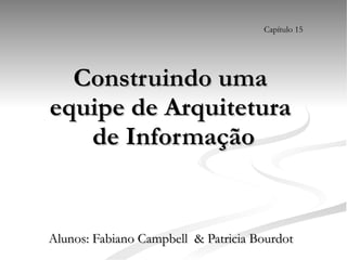 Construindo uma  equipe de Arquitetura  de Informação Alunos: Fabiano Campbell  & Patricia Bourdot Capítulo 15 