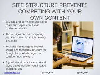 HandsOnWP.com @nick_batik@sandi_batik
SITE STRUCTURE PREVENTS
COMPETING WITH YOUR
OWN CONTENT
• You site probably has multiple blog
posts and pages about your
product or service
• Those pages can be competing
with each other for a high ranking
in Google
• Your site needs a good internal
linking and taxonomy structure for
Google know which page you
consider most relevant
• A good site structure can make all
those pages work for you, instead
of against you
 
