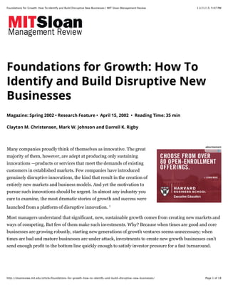 Foundations for Growth: How To Identify and Build Disruptive New Businesses | MIT Sloan Management Review

11/21/13, 5:07 PM

Foundations for Growth: How To
Identify and Build Disruptive New
Businesses
Magazine: Spring 2002 • Research Feature • April 15, 2002 • Reading Time: 35 min
Clayton M. Christensen, Mark W. Johnson and Darrell K. Rigby

Many companies proudly think of themselves as innovative. The great

advertisement

majority of them, however, are adept at producing only sustaining
innovations —products or services that meet the demands of existing
customers in established markets. Few companies have introduced
genuinely disruptive innovations, the kind that result in the creation of
entirely new markets and business models. And yet the motivation to
pursue such innovations should be urgent. In almost any industry you
care to examine, the most dramatic stories of growth and success were
launched from a platform of disruptive innovation. 1
Most managers understand that significant, new, sustainable growth comes from creating new markets and
ways of competing. But few of them make such investments. Why? Because when times are good and core
businesses are growing robustly, starting new generations of growth ventures seems unnecessary; when
times are bad and mature businesses are under attack, investments to create new growth businesses can’t
send enough profit to the bottom line quickly enough to satisfy investor pressure for a fast turnaround.

http://sloanreview.mit.edu/article/foundations-for-growth-how-to-identify-and-build-disruptive-new-businesses/

Page 1 of 18

 