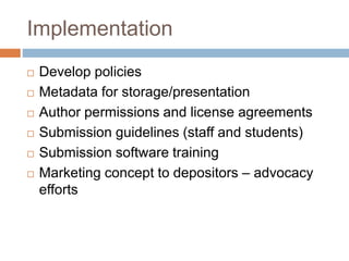 Implementation
 Develop policies
 Metadata for storage/presentation
 Author permissions and license agreements
 Submission guidelines (staff and students)
 Submission software training
 Marketing concept to depositors – advocacy
efforts
 