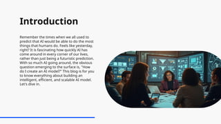 Introduction
Remember the times when we all used to
predict that AI would be able to do the most
things that humans do. Feels like yesterday,
right? It is fascinating how quickly AI has
come around in every corner of our lives,
rather than just being a futuristic prediction.
With so much AI going around, the obvious
question emerging to the surface is, "How
do I create an AI model?" This blog is for you
to know everything about building an
intelligent, efficient, and scalable AI model.
Let's dive in.
 