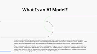 What Is an AI Model?
A mathematical model that has been trained on huge quantities of data in order to recognize patterns, make decisions, and
perform tasks that would traditionally require human intelligence is referred to as an artificial intelligence model. Think of it as the
intellect behind AI-based applications, like fraud detection software, recommendation algorithms, or chatbots like ChatGPT.
These models are not lines of code; they learn, learn new things, and improve over time. Sophisticated machine learning platforms
or deep learning architectures, often residing on cloud systems such as AWS, Azure, or Google Cloud, are employed to train an AI
model. These platforms allow for AI systems to process high volumes of data, run complex algorithms, and learn continuously by
providing robust processing capabilities, scalable storage, and advanced tools.
 
