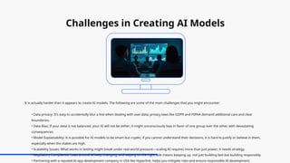 Challenges in Creating AI Models
It is actually harder than it appears to create AI models. The following are some of the main challenges that you might encounter:
• Data privacy: It's easy to accidentally blur a line when dealing with user data; privacy laws like GDPR and HIPAA demand additional care and clear
boundaries.
• Data Bias: If your data is not balanced, your AI will not be either; it might unconsciously bias in favor of one group over the other, with devastating
consequences.
• Model Explainability: It is possible for AI models to be smart but cryptic; if you cannot understand their decisions, it is hard to justify or believe in them,
especially when the stakes are high.
• Scalability Issues: What works in testing might break under real-world pressure—scaling AI requires more than just power; it needs strategy.
• Regulatory Compliance: Laws around AI keep changing, and staying on the right side means keeping up, not just building fast but building responsibly.
• Partnering with a reputed AI app development company in USA like Hyperlink, helps you mitigate risks and ensure responsible AI development.
 