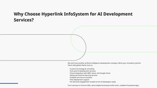 Why Choose Hyperlink InfoSystem for AI Development
Services?
We aren’t just another artificial intelligence development company. We’re your innovation partner.
Here’s why global clients trust us:
•Custom AI strategy & consulting
•Full-cycle AI development services
•Cloud integration with AWS, Azure, and Google Cloud
•Advanced machine learning services
•Scalable and secure solutions
•Post-deployment support
•On-demand engagement models to hire AI developers easily
From startups to Fortune 500s, we’ve helped businesses build smart, scalable AI-powered apps.
 