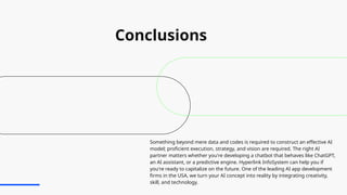 Conclusions
Something beyond mere data and codes is required to construct an effective AI
model; proficient execution, strategy, and vision are required. The right AI
partner matters whether you're developing a chatbot that behaves like ChatGPT,
an AI assistant, or a predictive engine. Hyperlink InfoSystem can help you if
you're ready to capitalize on the future. One of the leading AI app development
firms in the USA, we turn your AI concept into reality by integrating creativity,
skill, and technology.
 
