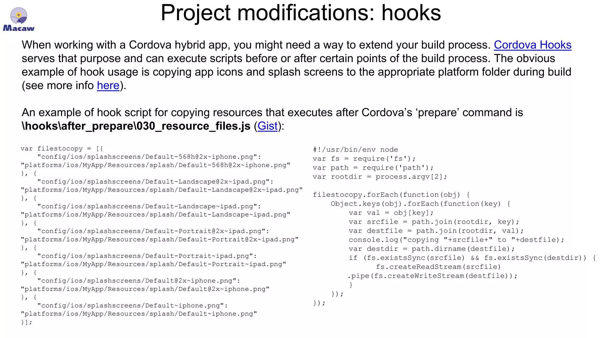 Project modifications: hooks When working with a Cordova hybrid app, you might need a way to extend your build process. Cordova Hooks serves that purpose and can execute scripts before or after certain points of the build process. The obvious example of hook usage is copying app icons and splash screens to the appropriate platform folder during build (see more info here). An example of hook script for copying resources that executes after Cordova’s ‘prepare’ command is hooksafter_prepare030_resource_files.js (Gist): #!/usr/bin/env node var fs = require('fs'); var path = require('path'); var rootdir = process.argv[2]; filestocopy.forEach(function(obj) { Object.keys(obj).forEach(function(key) { var val = obj[key]; var srcfile = path.join(rootdir, key); var destfile = path.join(rootdir, val); console.log("copying "+srcfile+" to "+destfile); var destdir = path.dirname(destfile); if (fs.existsSync(srcfile) && fs.existsSync(destdir)) { fs.createReadStream(srcfile) .pipe(fs.createWriteStream(destfile)); } }); }); var filestocopy = [{ "config/ios/splashscreens/Default-568h@2x~iphone.png": "platforms/ios/MyApp/Resources/splash/Default-568h@2x~iphone.png" }, { "config/ios/splashscreens/Default-Landscape@2x~ipad.png": "platforms/ios/MyApp/Resources/splash/Default-Landscape@2x~ipad.png" }, { "config/ios/splashscreens/Default-Landscape~ipad.png": "platforms/ios/MyApp/Resources/splash/Default-Landscape~ipad.png" }, { "config/ios/splashscreens/Default-Portrait@2x~ipad.png": "platforms/ios/MyApp/Resources/splash/Default-Portrait@2x~ipad.png" }, { "config/ios/splashscreens/Default-Portrait~ipad.png": "platforms/ios/MyApp/Resources/splash/Default-Portrait~ipad.png" }, { "config/ios/splashscreens/Default@2x~iphone.png": "platforms/ios/MyApp/Resources/splash/Default@2x~iphone.png" }, { "config/ios/splashscreens/Default~iphone.png": "platforms/ios/MyApp/Resources/splash/Default~iphone.png" }]; 