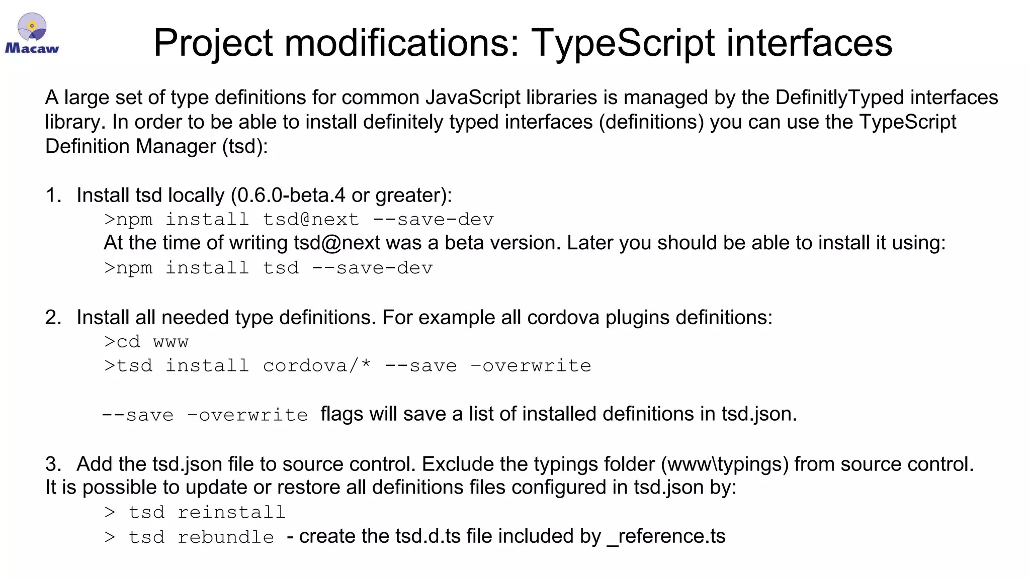 Project modifications: TypeScript interfaces A large set of type definitions for common JavaScript libraries is managed by the DefinitlyTyped interfaces library. In order to be able to install definitely typed interfaces (definitions) you can use the TypeScript Definition Manager (tsd): 1. Install tsd locally (0.6.0-beta.4 or greater): >npm install tsd@next --save-dev At the time of writing tsd@next was a beta version. Later you should be able to install it using: >npm install tsd -–save-dev 2. Install all needed type definitions. For example all cordova plugins definitions: >cd www >tsd install cordova/* --save –overwrite --save –overwrite flags will save a list of installed definitions in tsd.json. 3. Add the tsd.json file to source control. Exclude the typings folder (wwwtypings) from source control. It is possible to update or restore all definitions files configured in tsd.json by: > tsd reinstall > tsd rebundle - create the tsd.d.ts file included by _reference.ts 