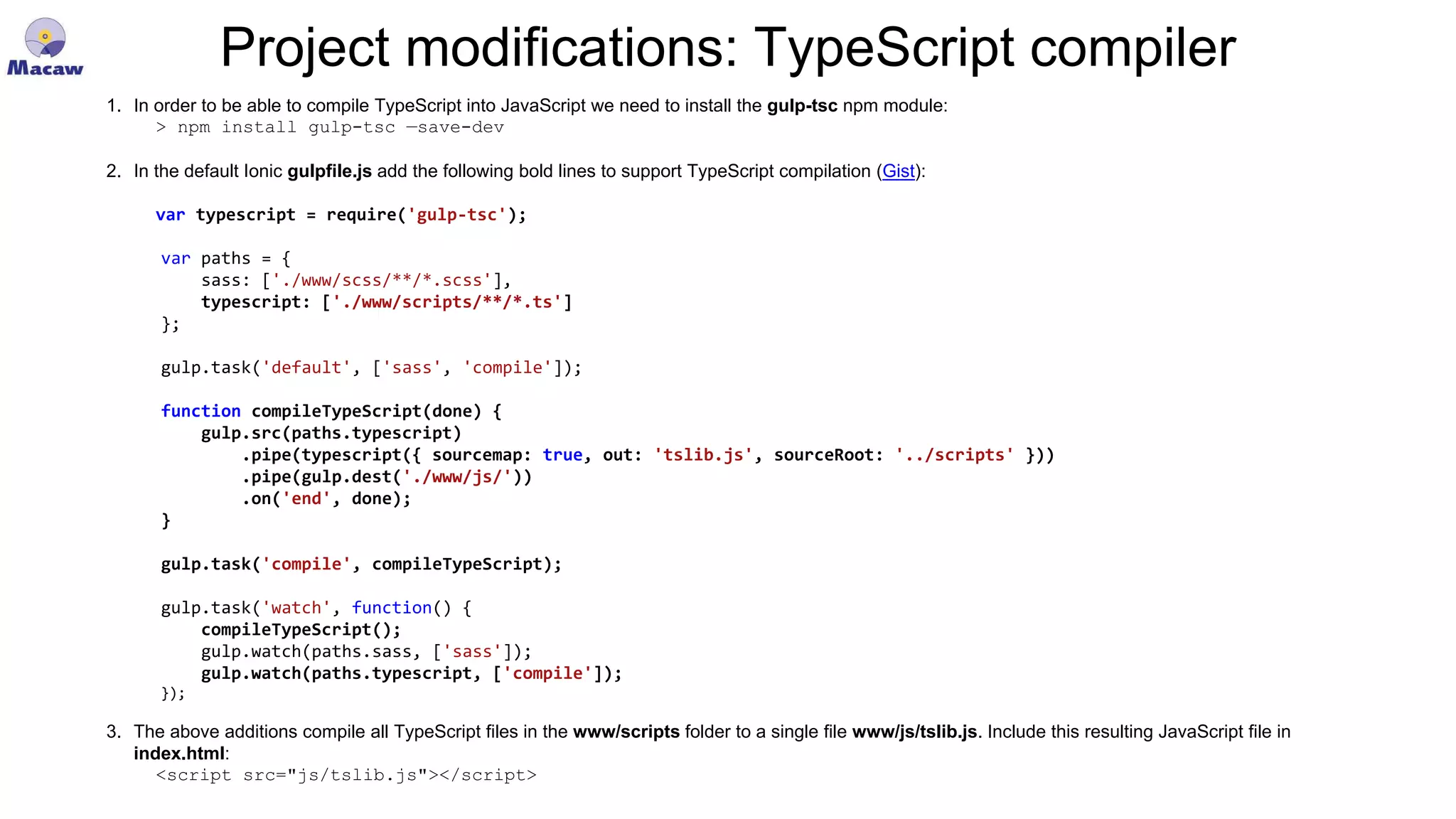 Project modifications: TypeScript compiler 1. In order to be able to compile TypeScript into JavaScript we need to install the gulp-tsc npm module: > npm install gulp-tsc —save-dev 2. In the default Ionic gulpfile.js add the following bold lines to support TypeScript compilation (Gist): var typescript = require('gulp-tsc'); var paths = { sass: ['./www/scss/**/*.scss'], typescript: ['./www/scripts/**/*.ts'] }; gulp.task('default', ['sass', 'compile']); function compileTypeScript(done) { gulp.src(paths.typescript) .pipe(typescript({ sourcemap: true, out: 'tslib.js', sourceRoot: '../scripts' })) .pipe(gulp.dest('./www/js/')) .on('end', done); } gulp.task('compile', compileTypeScript); gulp.task('watch', function() { compileTypeScript(); gulp.watch(paths.sass, ['sass']); gulp.watch(paths.typescript, ['compile']); }); 3. The above additions compile all TypeScript files in the www/scripts folder to a single file www/js/tslib.js. Include this resulting JavaScript file in index.html: <script src="js/tslib.js"></script> 