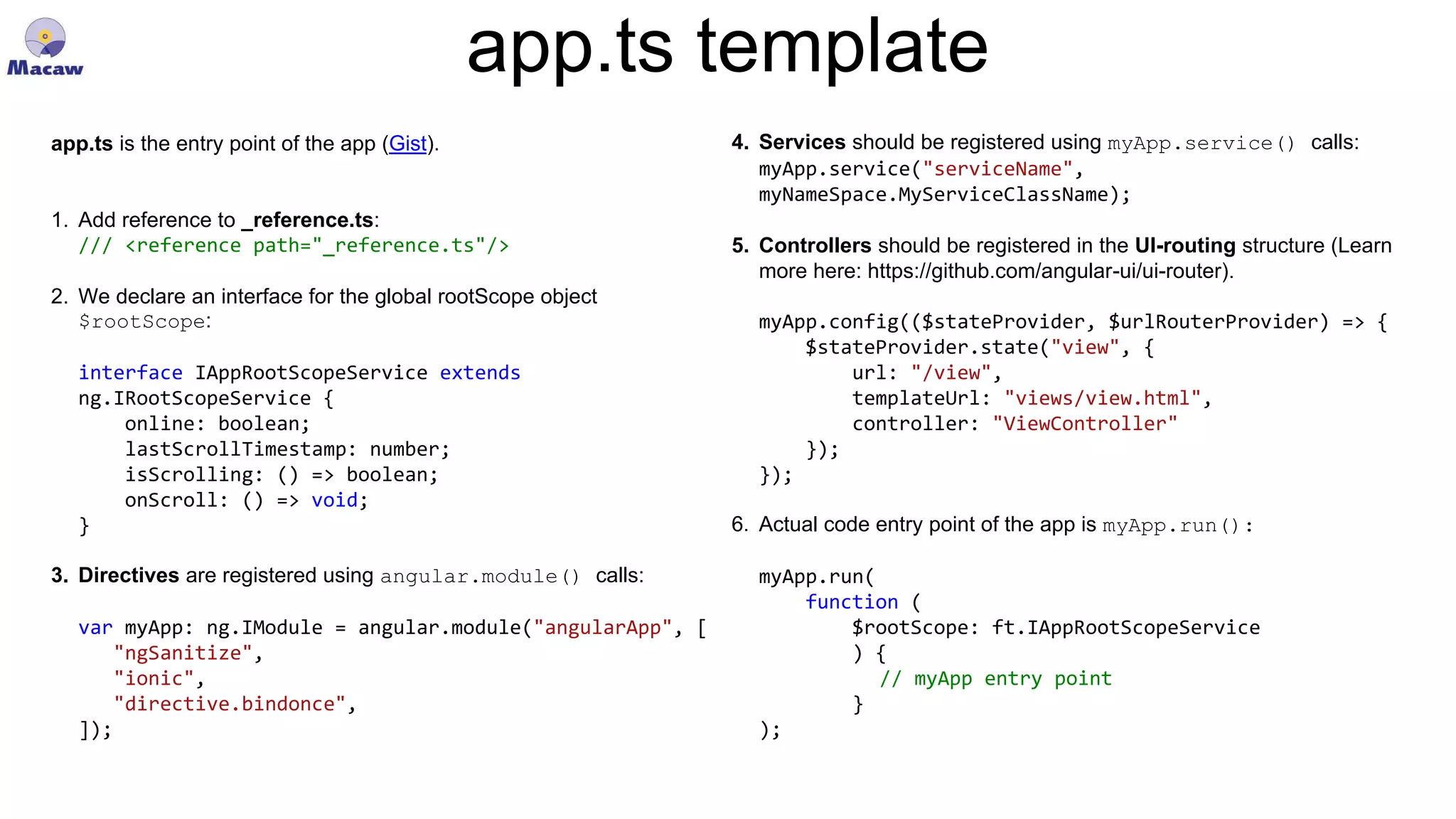 app.ts template app.ts is the entry point of the app (Gist). 1. Add reference to _reference.ts: /// <reference path="_reference.ts"/> 2. We declare an interface for the global rootScope object $rootScope: interface IAppRootScopeService extends ng.IRootScopeService { online: boolean; lastScrollTimestamp: number; isScrolling: () => boolean; onScroll: () => void; } 3. Directives are registered using angular.module() calls: var myApp: ng.IModule = angular.module("angularApp", [ "ngSanitize", "ionic", "directive.bindonce", ]); 4. Services should be registered using myApp.service() calls: myApp.service("serviceName", myNameSpace.MyServiceClassName); 5. Controllers should be registered in the UI-routing structure (Learn more here: https://github.com/angular-ui/ui-router). myApp.config(($stateProvider, $urlRouterProvider) => { $stateProvider.state("view", { url: "/view", templateUrl: "views/view.html", controller: "ViewController" }); }); 6. Actual code entry point of the app is myApp.run(): myApp.run( function ( $rootScope: ft.IAppRootScopeService ) { // myApp entry point } ); 