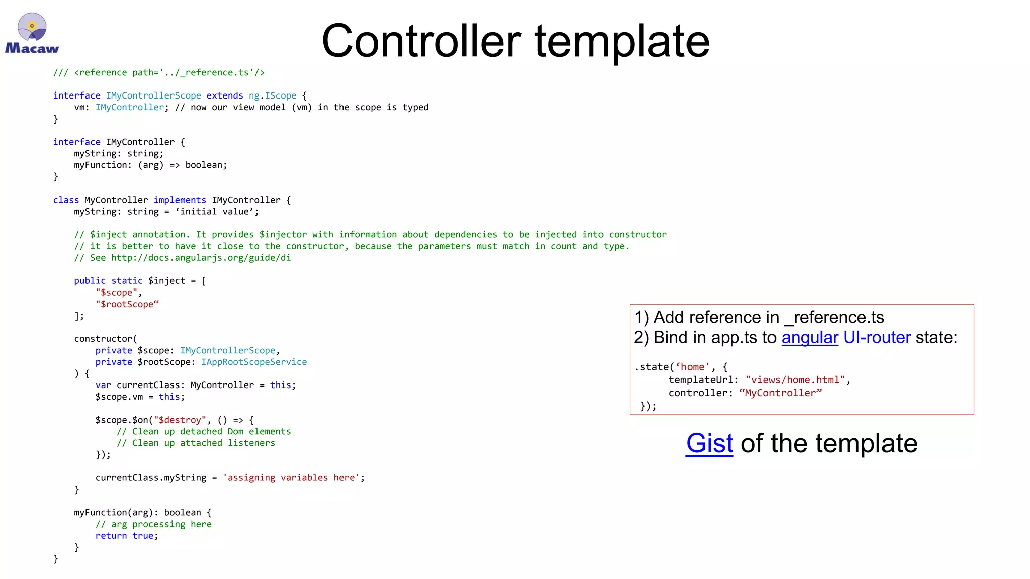 Controller template 1) Add reference in _reference.ts 2) Bind in app.ts to angular UI-router state: .state(‘home', { templateUrl: "views/home.html", controller: “MyController” }); /// <reference path='../_reference.ts'/> interface IMyControllerScope extends ng.IScope { vm: IMyController; // now our view model (vm) in the scope is typed } interface IMyController { myString: string; myFunction: (arg) => boolean; } class MyController implements IMyController { myString: string = ‘initial value’; // $inject annotation. It provides $injector with information about dependencies to be injected into constructor // it is better to have it close to the constructor, because the parameters must match in count and type. // See http://docs.angularjs.org/guide/di public static $inject = [ "$scope", "$rootScope“ ]; constructor( private $scope: IMyControllerScope, private $rootScope: IAppRootScopeService ) { var currentClass: MyController = this; $scope.vm = this; $scope.$on("$destroy", () => { // Clean up detached Dom elements // Clean up attached listeners }); currentClass.myString = 'assigning variables here'; } myFunction(arg): boolean { // arg processing here return true; } } Gist of the template 