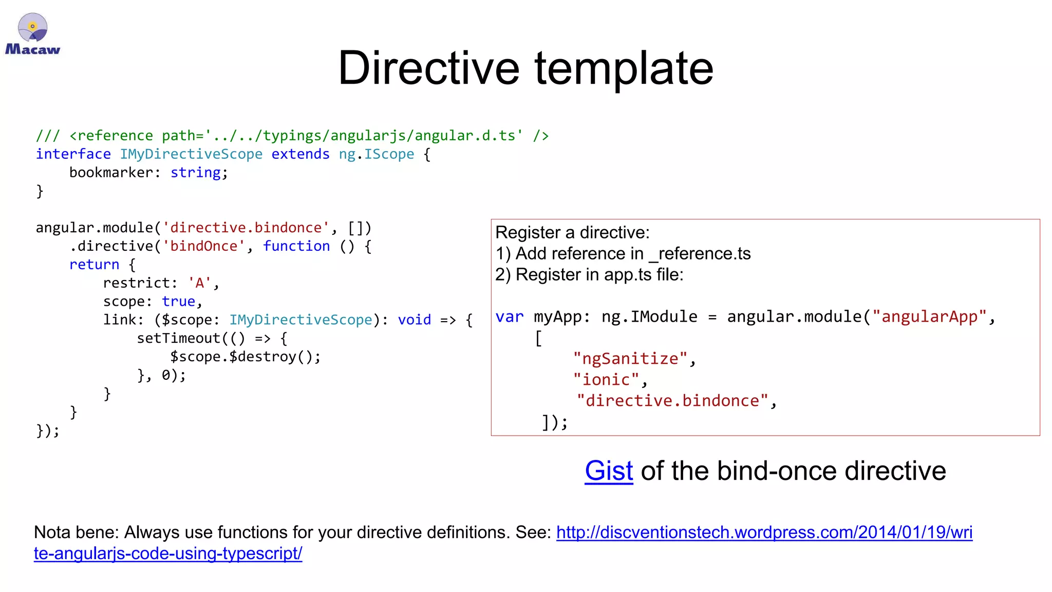 Directive template /// <reference path='../../typings/angularjs/angular.d.ts' /> interface IMyDirectiveScope extends ng.IScope { bookmarker: string; } angular.module('directive.bindonce', []) .directive('bindOnce', function () { return { restrict: 'A', scope: true, link: ($scope: IMyDirectiveScope): void => { setTimeout(() => { $scope.$destroy(); }, 0); } } }); Register a directive: 1) Add reference in _reference.ts 2) Register in app.ts file: var myApp: ng.IModule = angular.module("angularApp", [ "ngSanitize", "ionic", "directive.bindonce", ]); Nota bene: Always use functions for your directive definitions. See: http://discventionstech.wordpress.com/2014/01/19/wri te-angularjs-code-using-typescript/ Gist of the bind-once directive 