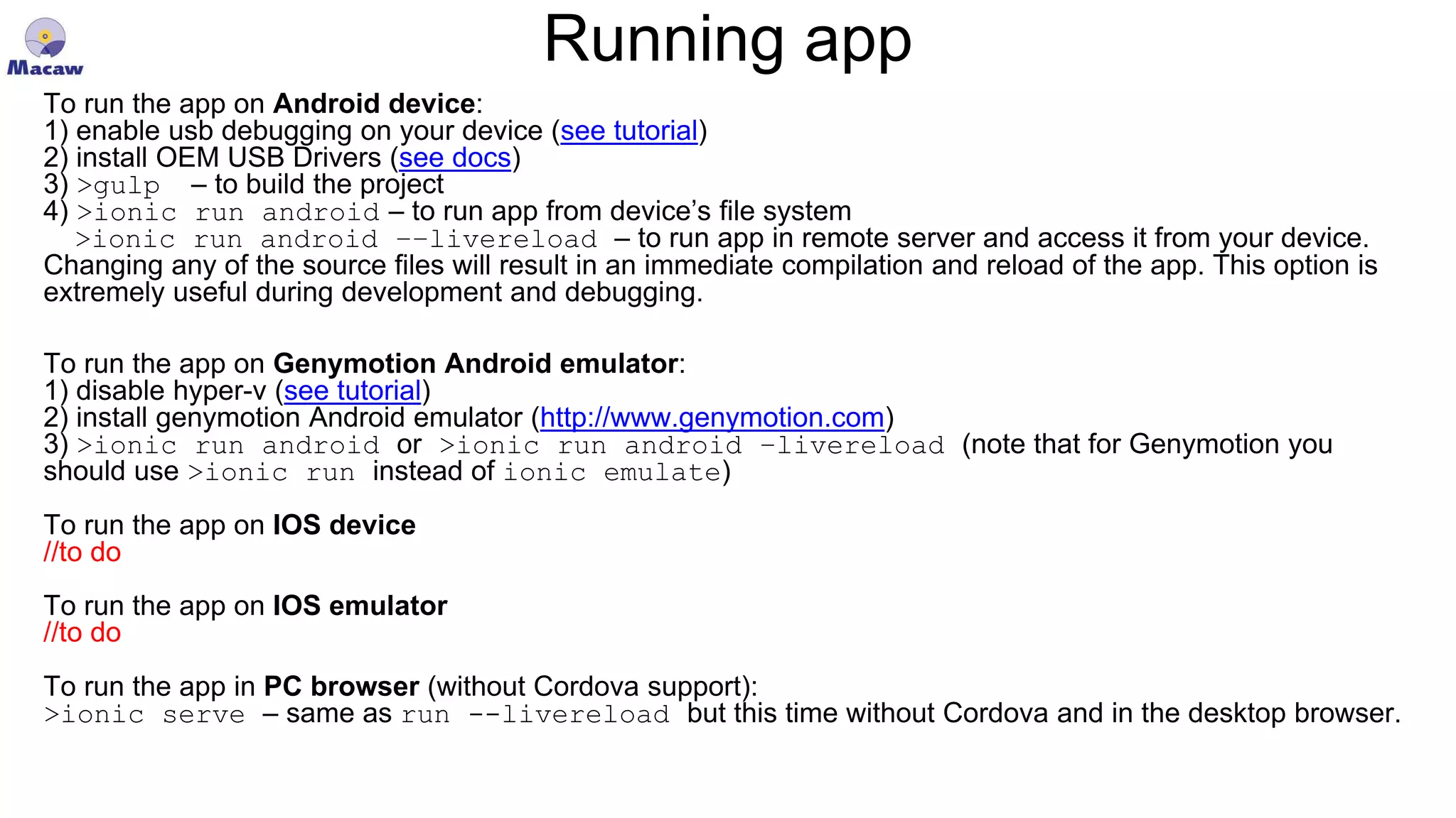 Running app To run the app on Android device: 1) enable usb debugging on your device (see tutorial) 2) install OEM USB Drivers (see docs) 3) >gulp – to build the project 4) >ionic run android – to run app from device’s file system >ionic run android ––livereload – to run app in remote server and access it from your device. Changing any of the source files will result in an immediate compilation and reload of the app. This option is extremely useful during development and debugging. To run the app on Genymotion Android emulator: 1) disable hyper-v (see tutorial) 2) install genymotion Android emulator (http://www.genymotion.com) 3) >ionic run android or >ionic run android –livereload (note that for Genymotion you should use >ionic run instead of ionic emulate) To run the app on IOS device //to do To run the app on IOS emulator //to do To run the app in PC browser (without Cordova support): >ionic serve – same as run --livereload but this time without Cordova and in the desktop browser. 