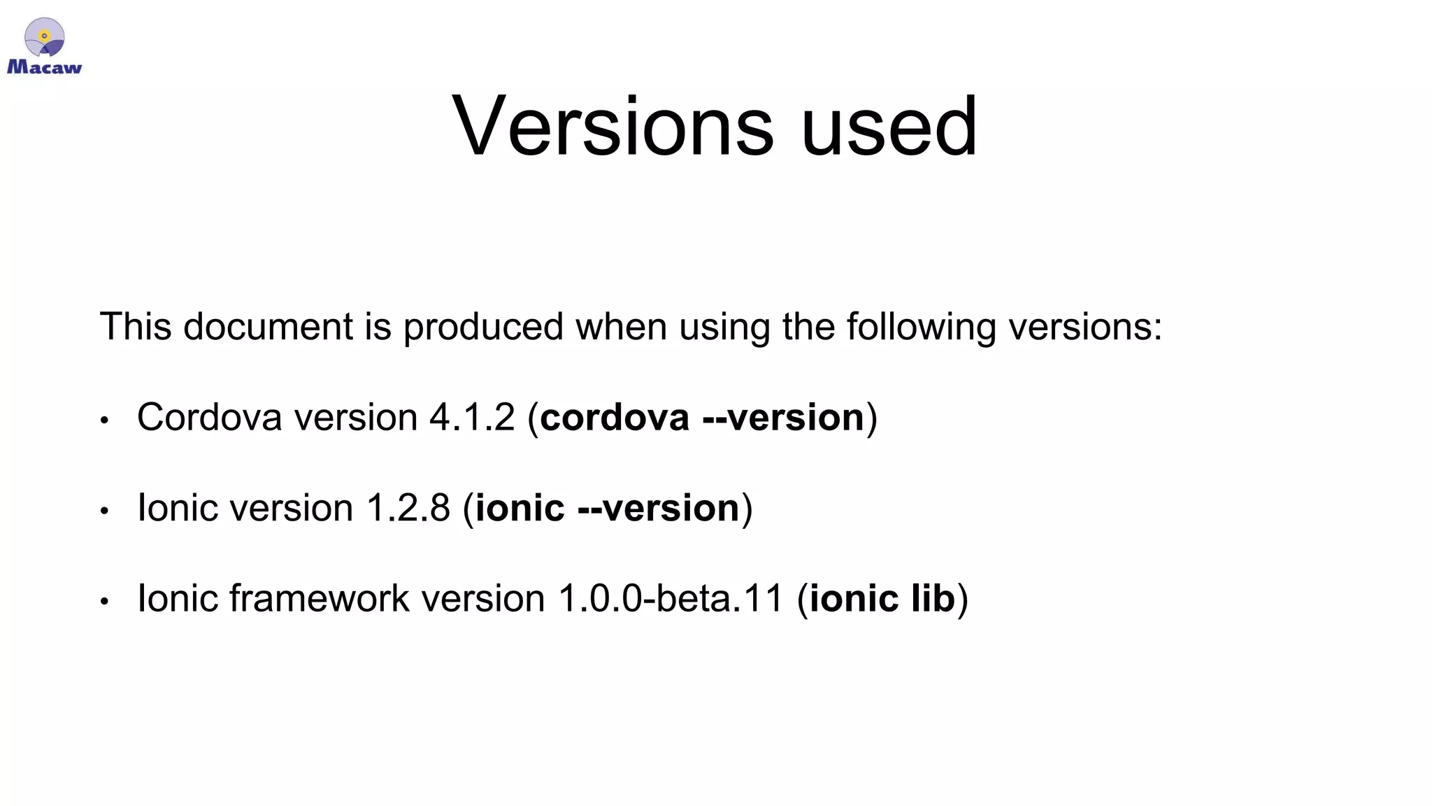 Versions used This document is produced when using the following versions: • Cordova version 4.1.2 (cordova --version) • Ionic version 1.2.8 (ionic --version) • Ionic framework version 1.0.0-beta.11 (ionic lib) 