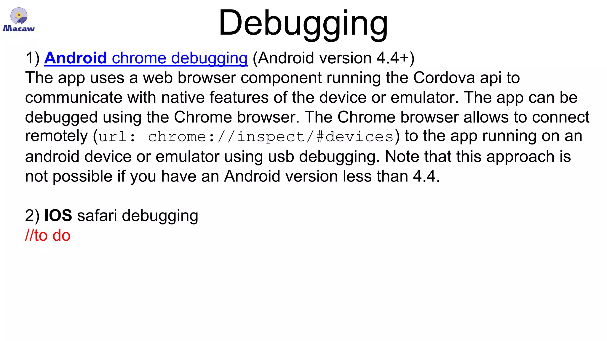 Debugging 1) Android chrome debugging (Android version 4.4+) The app uses a web browser component running the Cordova api to communicate with native features of the device or emulator. The app can be debugged using the Chrome browser. The Chrome browser allows to connect remotely (url: chrome://inspect/#devices) to the app running on an android device or emulator using usb debugging. Note that this approach is not possible if you have an Android version less than 4.4. 2) IOS safari debugging //to do 