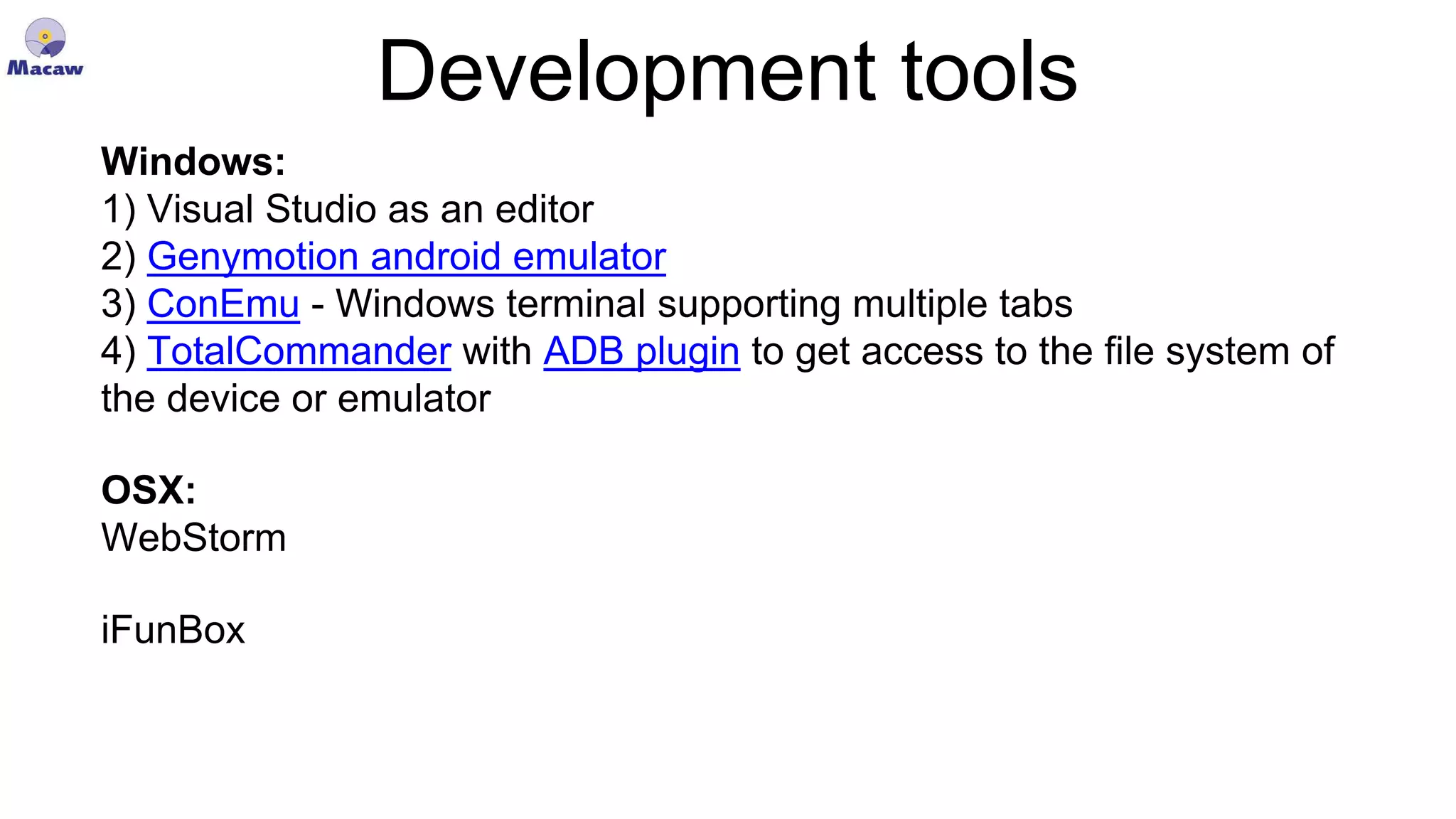 Development tools Windows: 1) Visual Studio as an editor 2) Genymotion android emulator 3) ConEmu - Windows terminal supporting multiple tabs 4) TotalCommander with ADB plugin to get access to the file system of the device or emulator OSX: WebStorm iFunBox 