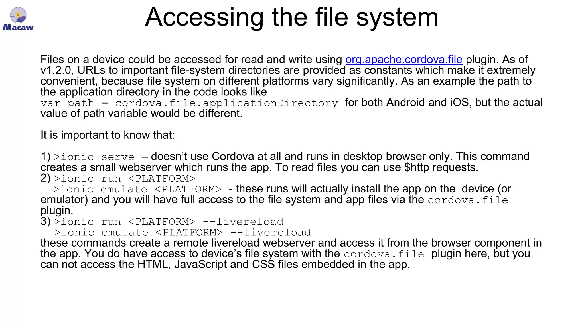 Accessing the file system Files on a device could be accessed for read and write using org.apache.cordova.file plugin. As of v1.2.0, URLs to important file-system directories are provided as constants which make it extremely convenient, because file system on different platforms vary significantly. As an example the path to the application directory in the code looks like var path = cordova.file.applicationDirectory for both Android and iOS, but the actual value of path variable would be different. It is important to know that: 1) >ionic serve – doesn’t use Cordova at all and runs in desktop browser only. This command creates a small webserver which runs the app. To read files you can use $http requests. 2) >ionic run <PLATFORM> >ionic emulate <PLATFORM> - these runs will actually install the app on the device (or emulator) and you will have full access to the file system and app files via the cordova.file plugin. 3) >ionic run <PLATFORM> --livereload >ionic emulate <PLATFORM> --livereload these commands create a remote livereload webserver and access it from the browser component in the app. You do have access to device’s file system with the cordova.file plugin here, but you can not access the HTML, JavaScript and CSS files embedded in the app. 